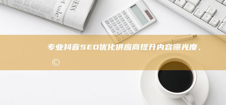 专业抖音SEO优化供应商：提升内容曝光度，助力品牌共赢